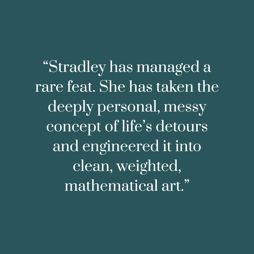 Text on a teal background :“Stradley has managed a rare feat. She has taken the deeply personal, messy concept of life’s detours and engineered it into clean, weighted, mathematical art.”