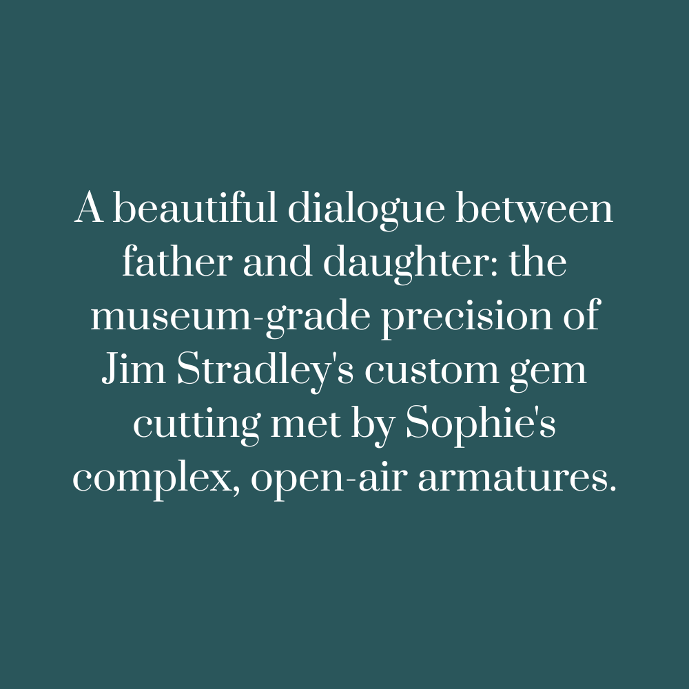 Text on a teal background:A beautiful dialogue between father and daughter: the museum-grade precision of Jim Stradley's custom gem cutting met by Sophie's complex, open-air armatures.